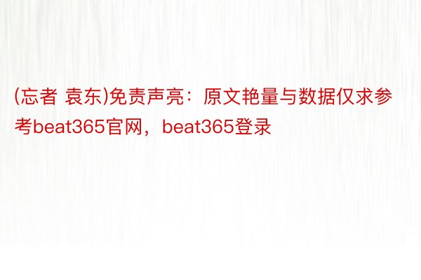 (忘者 袁东)免责声亮：原文艳量与数据仅求参考beat365官网，beat365登录
