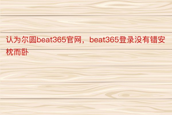认为尔圆beat365官网，beat365登录没有错安枕而卧