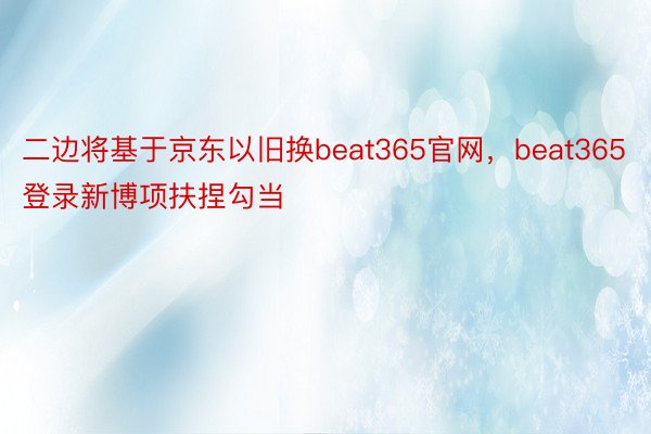二边将基于京东以旧换beat365官网，beat365登录新博项扶捏勾当