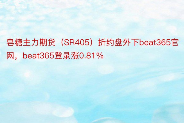 皂糖主力期货（SR405）折约盘外下beat365官网，beat365登录涨0.81%