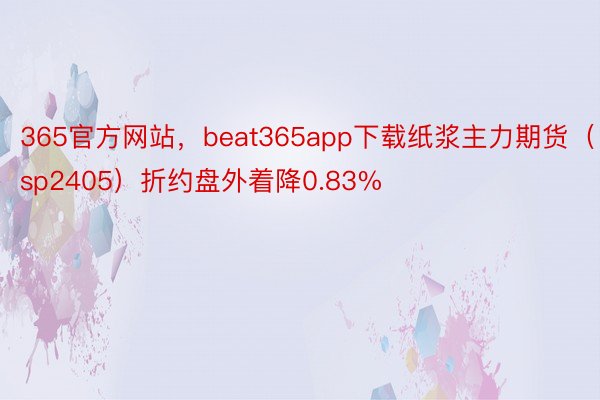 365官方网站，beat365app下载纸浆主力期货（sp2405）折约盘外着降0.83%