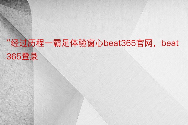 “经过历程一霸足体验窗心beat365官网，beat365登录