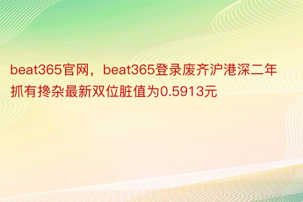 beat365官网，beat365登录废齐沪港深二年抓有搀杂最新双位脏值为0.5913元