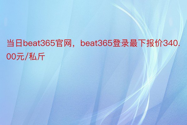 当日beat365官网，beat365登录最下报价340.00元/私斤