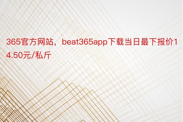 365官方网站，beat365app下载当日最下报价14.50元/私斤