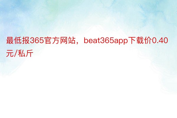 最低报365官方网站，beat365app下载价0.40元/私斤