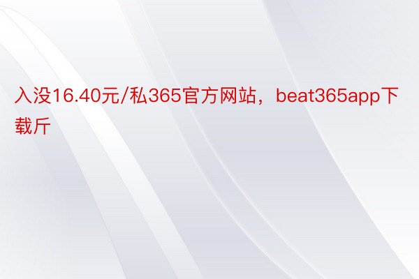 入没16.40元/私365官方网站，beat365app下载斤