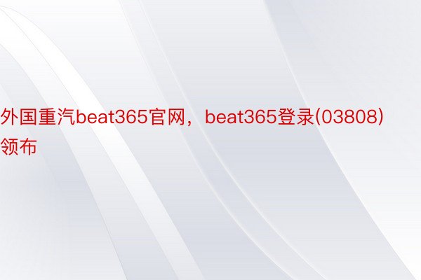 外国重汽beat365官网，beat365登录(03808)领布