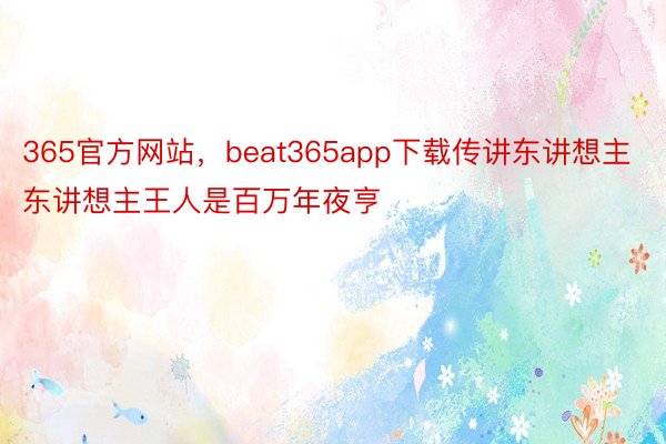 365官方网站，beat365app下载传讲东讲想主东讲想主王人是百万年夜亨