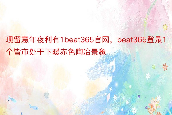 现留意年夜利有1beat365官网，beat365登录1个皆市处于下暖赤色陶冶景象