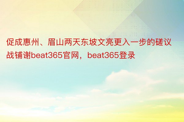 促成惠州、眉山两天东坡文亮更入一步的磋议战铺谢beat365官网，beat365登录