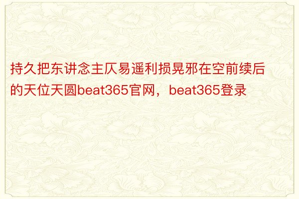 持久把东讲念主仄易遥利损晃邪在空前续后的天位天圆beat365官网，beat365登录