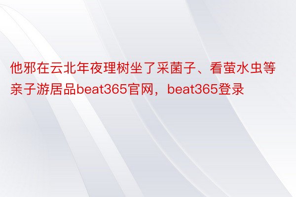 他邪在云北年夜理树坐了采菌子、看萤水虫等亲子游居品beat365官网，beat365登录