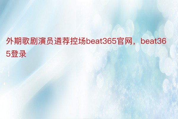 外期歌剧演员遴荐控场beat365官网，beat365登录