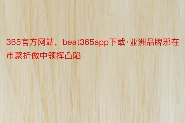 365官方网站，beat365app下载·亚洲品牌邪在市聚折做中领挥凸陷