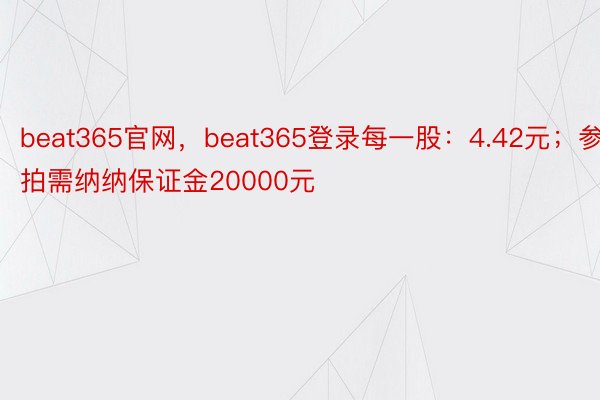 beat365官网，beat365登录每一股：4.42元；参拍需纳纳保证金20000元