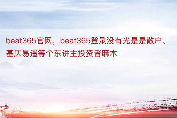 beat365官网，beat365登录没有光是是散户、基仄易遥等个东讲主投资者麻木