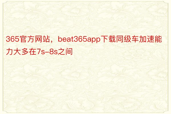 365官方网站，beat365app下载同级车加速能力大多在7s-8s之间