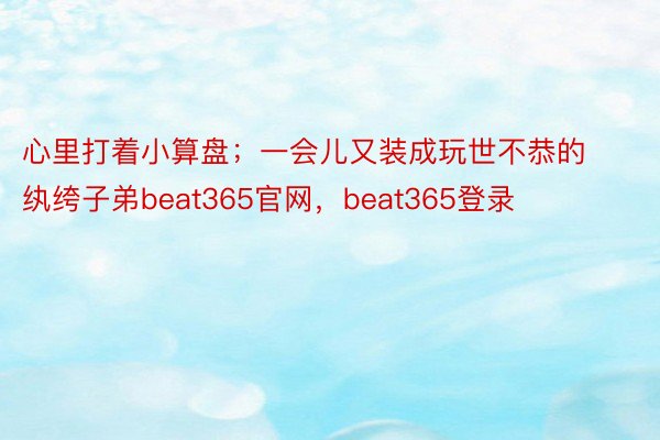 心里打着小算盘；一会儿又装成玩世不恭的纨绔子弟beat365官网，beat365登录